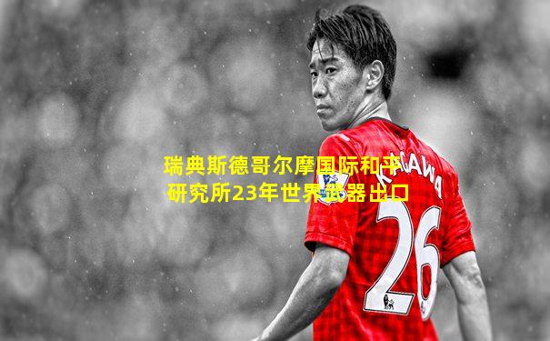瑞典斯德哥尔摩国际和平研究所23年世界武器出口