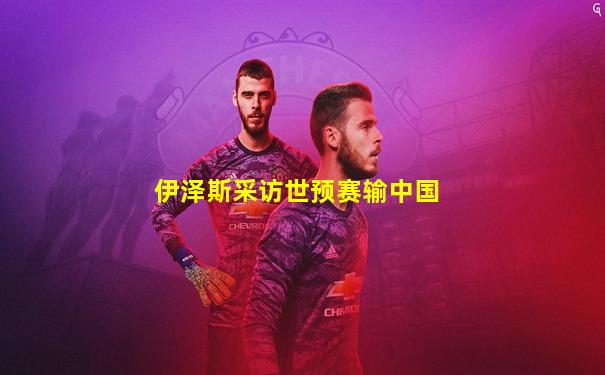 伊泽斯采访世预赛输中国