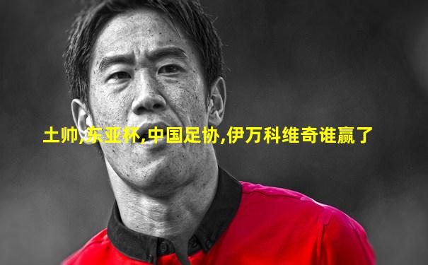 土帅,东亚杯,中国足协,伊万科维奇谁赢了