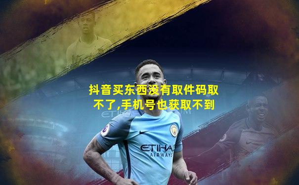 抖音买东西没有取件码取不了,手机号也获取不到