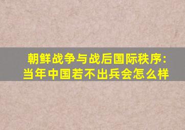 朝鲜战争与战后国际秩序:当年中国若不出兵会怎么样